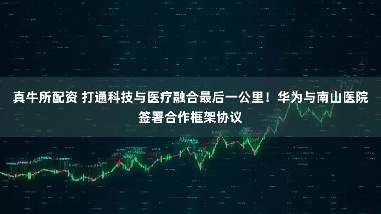 真牛所配资 打通科技与医疗融合最后一公里！华为与南山医院签署合作框架协议