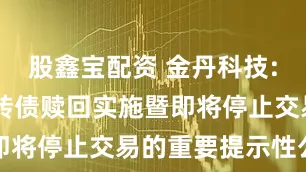股鑫宝配资 金丹科技: 关于金丹转债赎回实施暨即将停止交易的重要提示性公告
