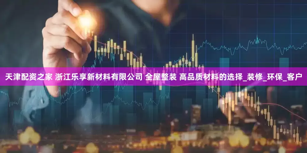 天津配资之家 浙江乐享新材料有限公司 全屋整装 高品质材料的选择_装修_环保_客户