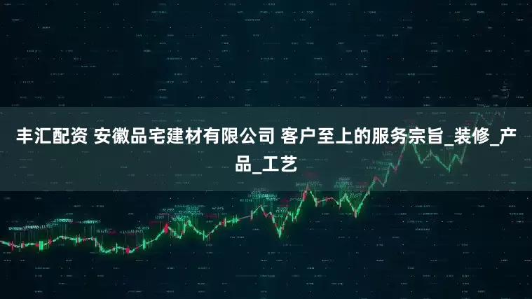 丰汇配资 安徽品宅建材有限公司 客户至上的服务宗旨_装修_产品_工艺