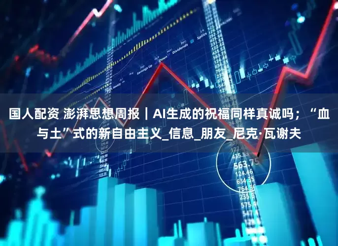 国人配资 澎湃思想周报｜AI生成的祝福同样真诚吗；“血与土”式的新自由主义_信息_朋友_尼克·瓦谢夫