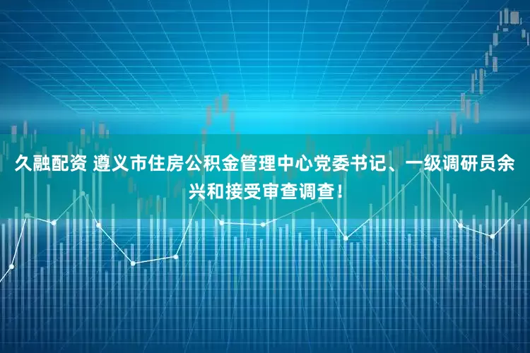 久融配资 遵义市住房公积金管理中心党委书记、一级调研员余兴和接受审查调查！