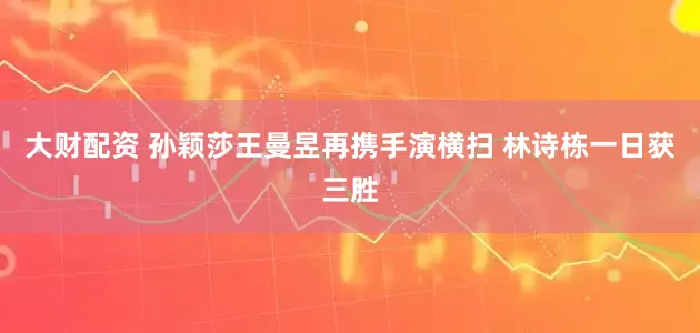 大财配资 孙颖莎王曼昱再携手演横扫 林诗栋一日获三胜
