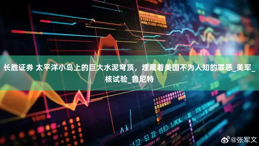 长胜证券 太平洋小岛上的巨大水泥穹顶，埋藏着美国不为人知的罪恶_美军_核试验_鲁尼特