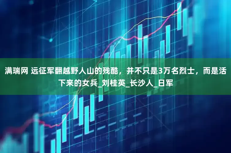 满瑞网 远征军翻越野人山的残酷，并不只是3万名烈士，而是活下来的女兵_刘桂英_长沙人_日军