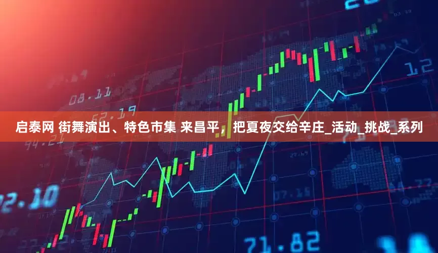 启泰网 街舞演出、特色市集 来昌平，把夏夜交给辛庄_活动_挑战_系列