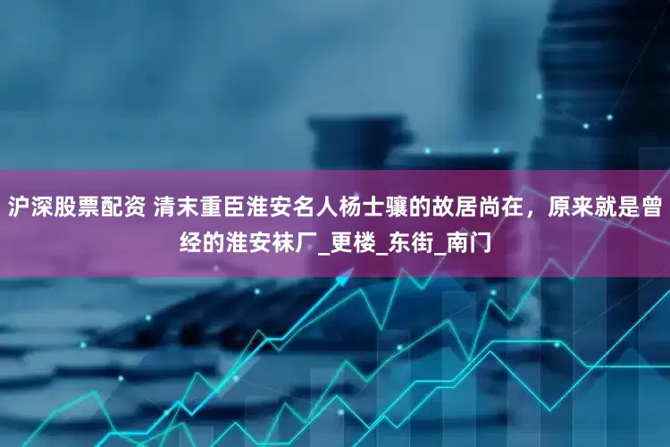 沪深股票配资 清末重臣淮安名人杨士骧的故居尚在，原来就是曾经的淮安袜厂_更楼_东街_南门