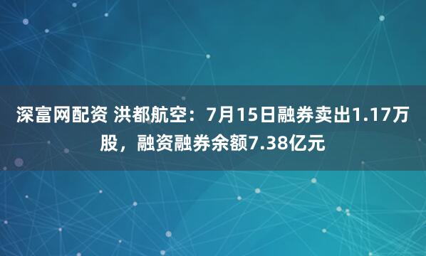 深富网配资 洪都航空：7月15日融券卖出1.17万股，融资融券余额7.38亿元