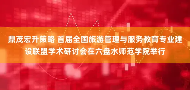 鼎茂宏升策略 首届全国旅游管理与服务教育专业建设联盟学术研讨会在六盘水师范学院举行