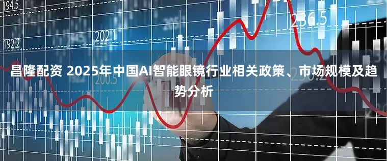 昌隆配资 2025年中国AI智能眼镜行业相关政策、市场规模及趋势分析