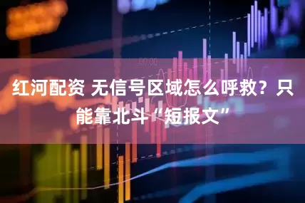红河配资 无信号区域怎么呼救？只能靠北斗“短报文”