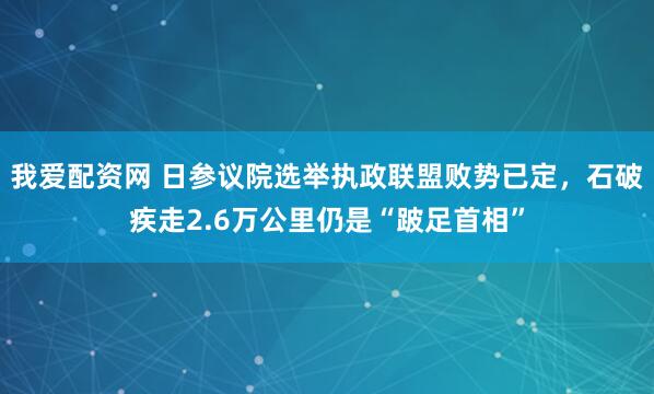 我爱配资网 日参议院选举执政联盟败势已定，石破疾走2.6万公里仍是“跛足首相”