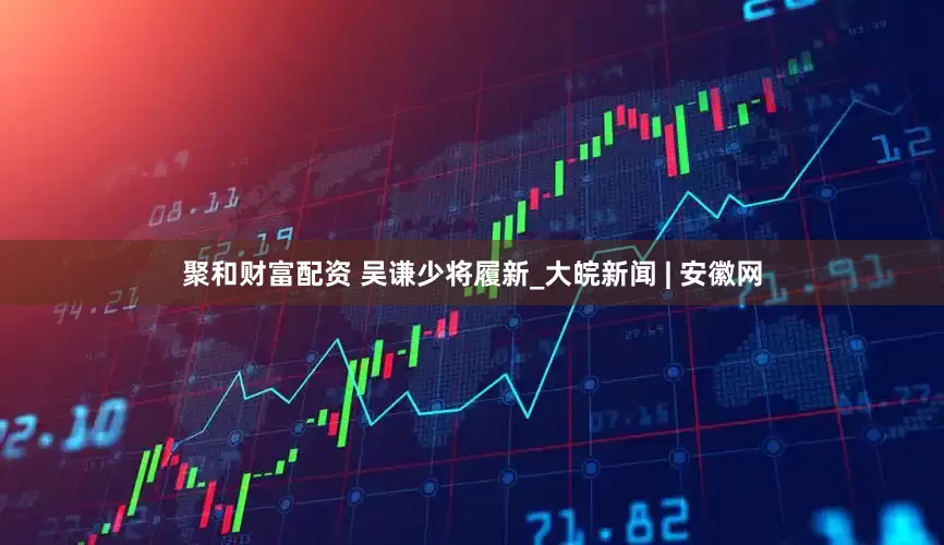 聚和财富配资 吴谦少将履新_大皖新闻 | 安徽网