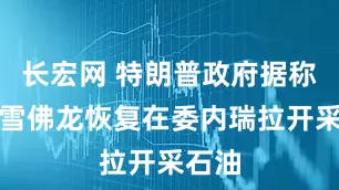 长宏网 特朗普政府据称批准雪佛龙恢复在委内瑞拉开采石油