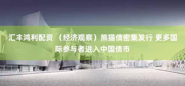 汇丰鸿利配资 （经济观察）熊猫债密集发行 更多国际参与者进入中国债市