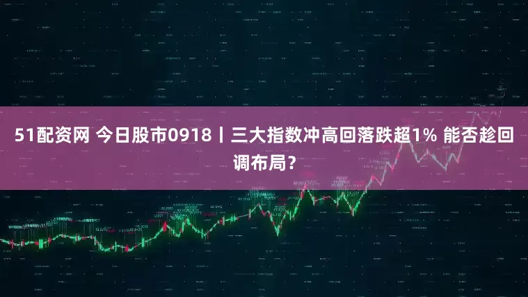 51配资网 今日股市0918丨三大指数冲高回落跌超1% 能否趁回调布局？