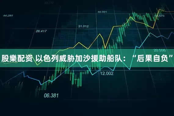 股樂配资 以色列威胁加沙援助船队:“后果自负”