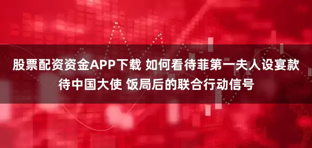 股票配资资金APP下载 如何看待菲第一夫人设宴款待中国大使 饭局后的联合行动信号