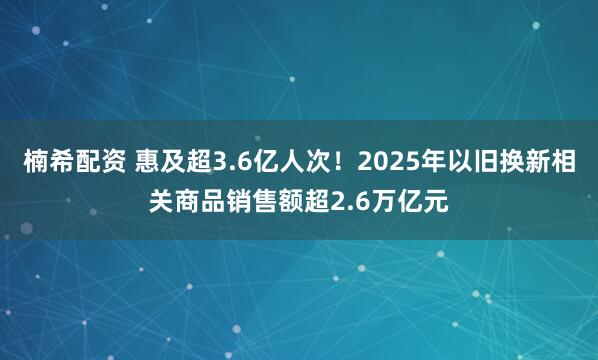 楠希配资 惠及超3.6亿人次！2025年以旧换新相关商品销售额超2.6万亿元