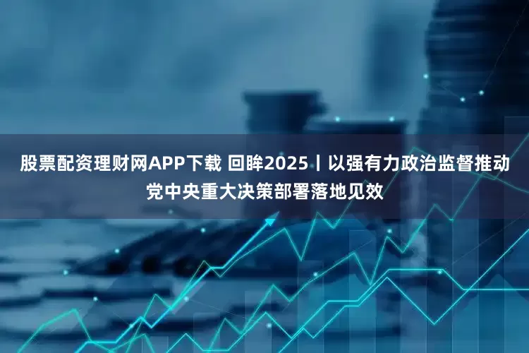 股票配资理财网APP下载 回眸2025丨以强有力政治监督推动党中央重大决策部署落地见效