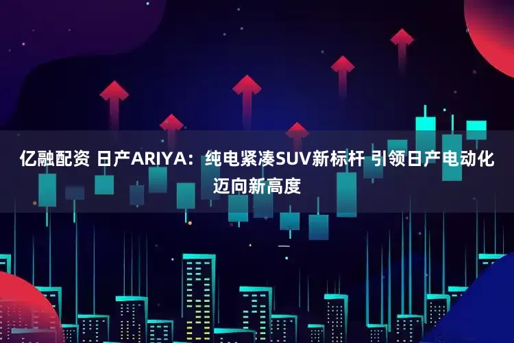 亿融配资 日产ARIYA：纯电紧凑SUV新标杆 引领日产电动化迈向新高度