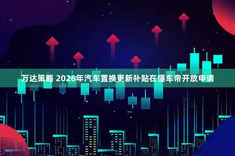 万达策略 2026年汽车置换更新补贴在懂车帝开放申请