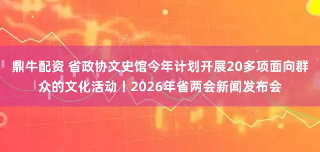 鼎牛配资 省政协文史馆今年计划开展20多项面向群众的文化活动丨2026年省两会新闻发布会