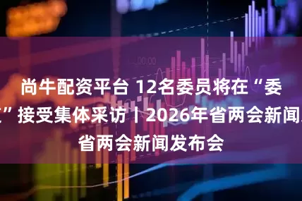 尚牛配资平台 12名委员将在“委员通道”接受集体采访丨2026年省两会新闻发布会